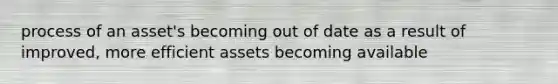 process of an asset's becoming out of date as a result of improved, more efficient assets becoming available