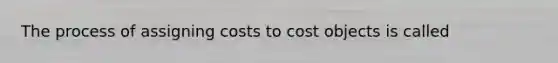 The process of assigning costs to cost objects is called