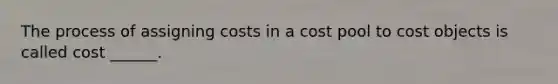 The process of assigning costs in a cost pool to cost objects is called cost ______.