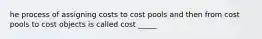 he process of assigning costs to cost pools and then from cost pools to cost objects is called cost _____