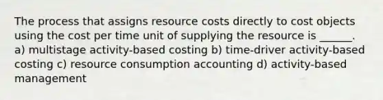 The process that assigns resource costs directly to cost objects using the cost per time unit of supplying the resource is ______. a) multistage activity-based costing b) time-driver activity-based costing c) resource consumption accounting d) activity-based management