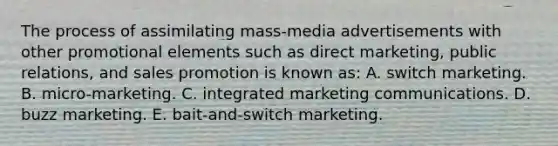 The process of assimilating mass-media advertisements with other promotional elements such as direct marketing, public relations, and sales promotion is known as: A. switch marketing. B. micro-marketing. C. integrated marketing communications. D. buzz marketing. E. bait-and-switch marketing.