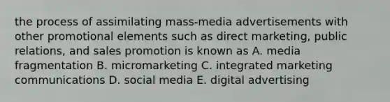 the process of assimilating mass-media advertisements with other promotional elements such as direct marketing, public relations, and sales promotion is known as A. media fragmentation B. micromarketing C. integrated marketing communications D. social media E. digital advertising