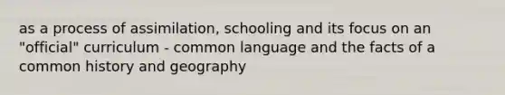 as a process of assimilation, schooling and its focus on an "official" curriculum - common language and the facts of a common history and geography