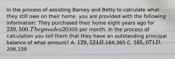 In the process of assisting Barney and Betty to calculate what they still owe on their home, you are provided with the following information: They purchased their home eight years ago for 239,500. They made a 20% down payment, and financed the balance using a 30-year mortgage with a 5.15% interest rate. Taxes and insurance increase the payment by300 per month. In the process of calculation you tell them that they have an outstanding principal balance of what amount? A. 129,524 B.164,365 C. 165,071 D.206,338