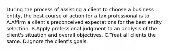 During the process of assisting a client to choose a business entity, the best course of action for a tax professional is to A.Affirm a client's preconceived expectations for the best entity selection. B.Apply professional judgment to an analysis of the client's situation and overall objectives. C.Treat all clients the same. D.Ignore the client's goals.