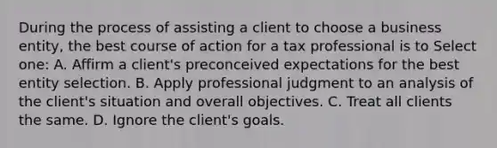 During the process of assisting a client to choose a business entity, the best course of action for a tax professional is to Select one: A. Affirm a client's preconceived expectations for the best entity selection. B. Apply professional judgment to an analysis of the client's situation and overall objectives. C. Treat all clients the same. D. Ignore the client's goals.