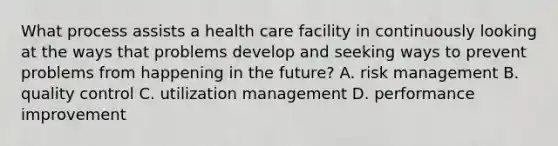 What process assists a health care facility in continuously looking at the ways that problems develop and seeking ways to prevent problems from happening in the future? A. risk management B. quality control C. utilization management D. performance improvement