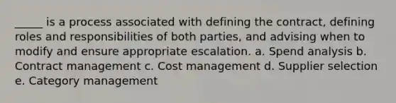 ​_____ is a process associated with defining the contract, defining roles and responsibilities of both parties, and advising when to modify and ensure appropriate escalation. a. ​Spend analysis b. ​Contract management c. ​Cost management d. ​Supplier selection e. ​Category management