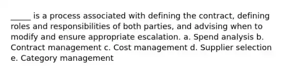 ​_____ is a process associated with defining the contract, defining roles and responsibilities of both parties, and advising when to modify and ensure appropriate escalation. a. Spend analysis b. ​Contract management c. ​Cost management d. ​Supplier selection e. ​Category management