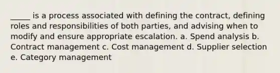 _____ is a process associated with defining the contract, defining roles and responsibilities of both parties, and advising when to modify and ensure appropriate escalation. a. Spend analysis b. Contract management c. Cost management d. Supplier selection e. Category management