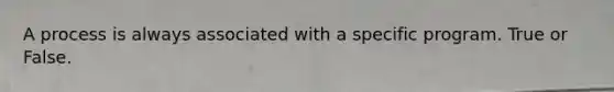 A process is always associated with a specific program. True or False.
