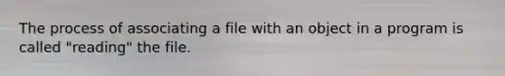 The process of associating a file with an object in a program is called "reading" the file.