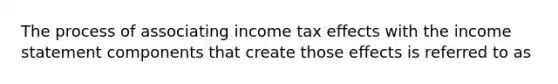 The process of associating income tax effects with the income statement components that create those effects is referred to as