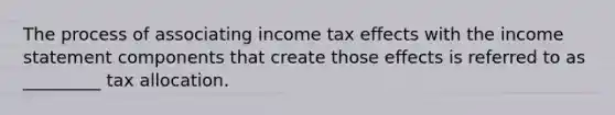 The process of associating income tax effects with the income statement components that create those effects is referred to as _________ tax allocation.