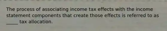 The process of associating income tax effects with the income statement components that create those effects is referred to as _____ tax allocation.