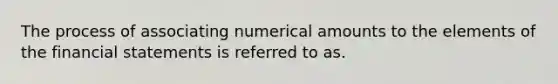 The process of associating numerical amounts to the elements of the financial statements is referred to as.