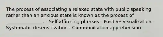 The process of associating a relaxed state with public speaking rather than an anxious state is known as the process of ________________. - Self-affirming phrases - Positive visualization - Systematic desensitization - Communication apprehension