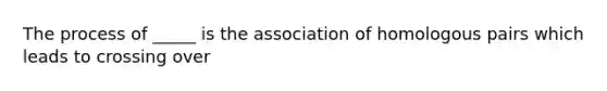 The process of _____ is the association of homologous pairs which leads to crossing over