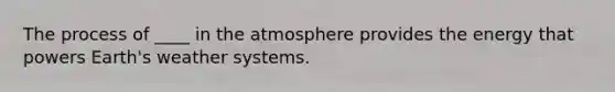 The process of ____ in the atmosphere provides the energy that powers Earth's weather systems.