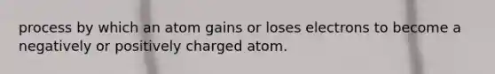 process by which an atom gains or loses electrons to become a negatively or positively charged atom.