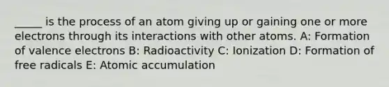 _____ is the process of an atom giving up or gaining one or more electrons through its interactions with other atoms. A: Formation of valence electrons B: Radioactivity C: Ionization D: Formation of free radicals E: Atomic accumulation