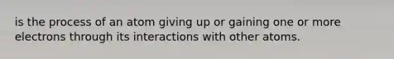 is the process of an atom giving up or gaining one or more electrons through its interactions with other atoms.