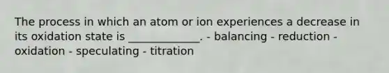 The process in which an atom or ion experiences a decrease in its oxidation state is _____________. - balancing - reduction - oxidation - speculating - titration