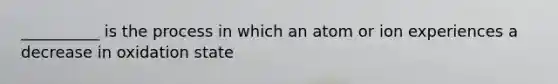 __________ is the process in which an atom or ion experiences a decrease in oxidation state