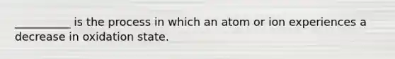 __________ is the process in which an atom or ion experiences a decrease in oxidation state.