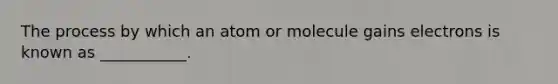 The process by which an atom or molecule gains electrons is known as ___________.