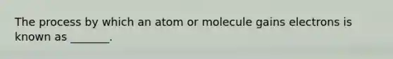 The process by which an atom or molecule gains electrons is known as _______.