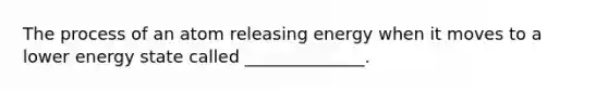 The process of an atom releasing energy when it moves to a lower energy state called ______________.