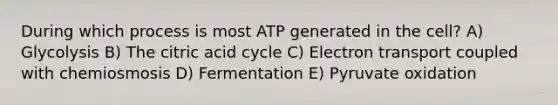 During which process is most ATP generated in the cell? A) Glycolysis B) The citric acid cycle C) Electron transport coupled with chemiosmosis D) Fermentation E) Pyruvate oxidation