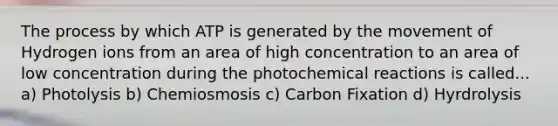 The process by which ATP is generated by the movement of Hydrogen ions from an area of high concentration to an area of low concentration during the photochemical reactions is called... a) Photolysis b) Chemiosmosis c) Carbon Fixation d) Hyrdrolysis