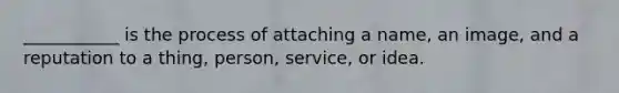 ___________ is the process of attaching a name, an image, and a reputation to a thing, person, service, or idea.