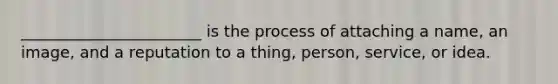 _______________________ is the process of attaching a name, an image, and a reputation to a thing, person, service, or idea.