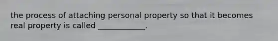 the process of attaching personal property so that it becomes real property is called ____________.