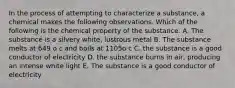 In the process of attempting to characterize a substance, a chemical makes the following observations. Which of the following is the chemical property of the substance. A. The substance is a silvery white, lustrous metal B. The substance melts at 649 o c and boils at 1105o c C. the substance is a good conductor of electricity D. the substance burns in air, producing an intense white light E. The substance is a good conductor of electricity