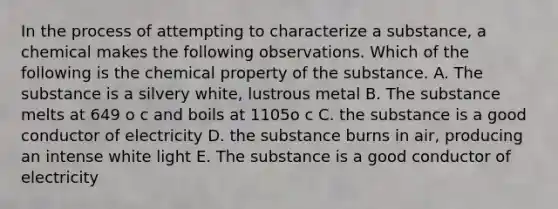 In the process of attempting to characterize a substance, a chemical makes the following observations. Which of the following is the chemical property of the substance. A. The substance is a silvery white, lustrous metal B. The substance melts at 649 o c and boils at 1105o c C. the substance is a good conductor of electricity D. the substance burns in air, producing an intense white light E. The substance is a good conductor of electricity