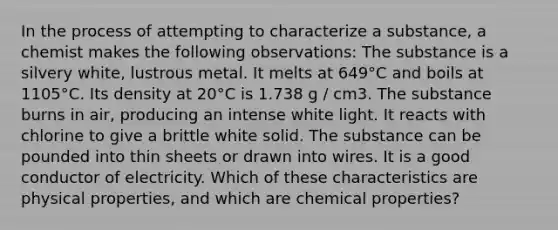 In the process of attempting to characterize a substance, a chemist makes the following observations: The substance is a silvery white, lustrous metal. It melts at 649°C and boils at 1105°C. Its density at 20°C is 1.738 g / cm3. The substance burns in air, producing an intense white light. It reacts with chlorine to give a brittle white solid. The substance can be pounded into thin sheets or drawn into wires. It is a good conductor of electricity. Which of these characteristics are physical properties, and which are chemical properties?