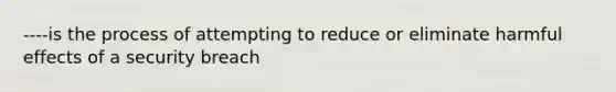 ----is the process of attempting to reduce or eliminate harmful effects of a security breach