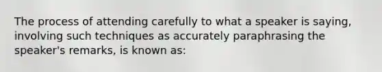 The process of attending carefully to what a speaker is saying, involving such techniques as accurately paraphrasing the speaker's remarks, is known as: