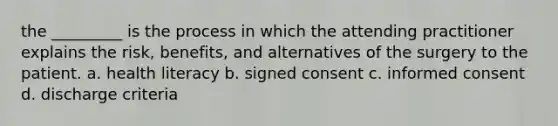 the _________ is the process in which the attending practitioner explains the risk, benefits, and alternatives of the surgery to the patient. a. health literacy b. signed consent c. informed consent d. discharge criteria