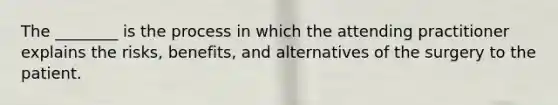 The ________ is the process in which the attending practitioner explains the risks, benefits, and alternatives of the surgery to the patient.