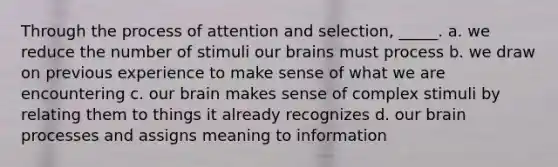 Through the process of attention and selection, _____. a. we reduce the number of stimuli our brains must process b. we draw on previous experience to make sense of what we are encountering c. our brain makes sense of complex stimuli by relating them to things it already recognizes d. our brain processes and assigns meaning to information