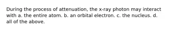 During the process of attenuation, the x-ray photon may interact with a. the entire atom. b. an orbital electron. c. the nucleus. d. all of the above.