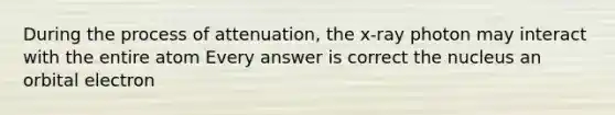 During the process of attenuation, the x-ray photon may interact with the entire atom Every answer is correct the nucleus an orbital electron