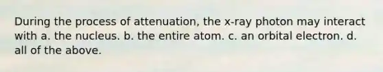 During the process of attenuation, the x-ray photon may interact with a. the nucleus. b. the entire atom. c. an orbital electron. d. all of the above.