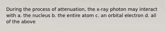 During the process of attenuation, the x-ray photon may interact with a. the nucleus b. the entire atom c. an orbital electron d. all of the above